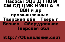 Насосы ЭЦВ,Д,ГНОМ,СМ,СД,ЦМК,НМШ,А13В,ВВН и др. промышленные - Тверская обл., Тверь г. Бизнес » Оборудование   . Тверская обл.